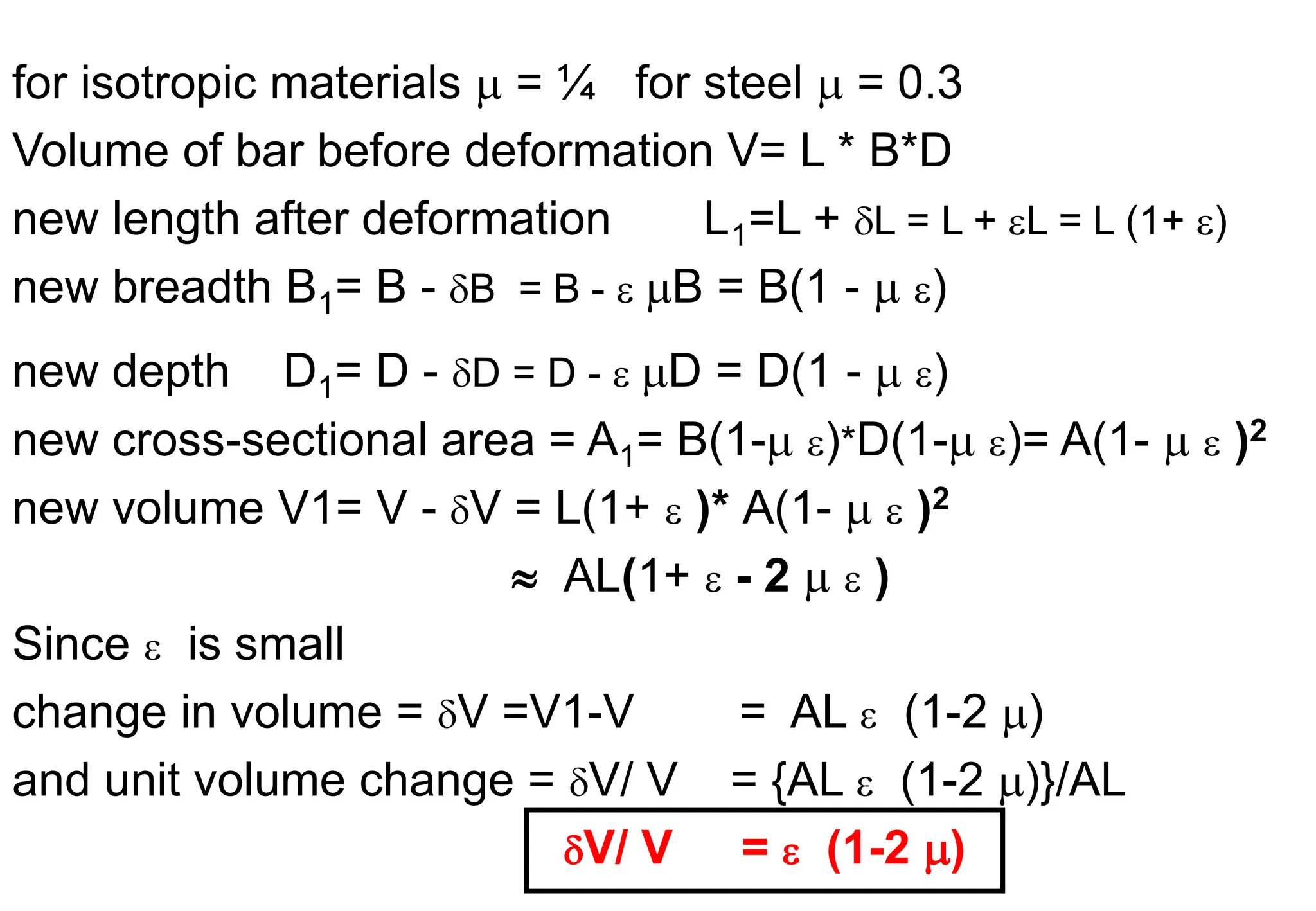 for isotropic materials  = ¼ for steel  = 0.3
Volume of bar before deformation V= L * B*D
new length after deformation L1=L + L = L + L = L (1+ )
new breadth B1= B - B = B -  B = B(1 -  )
new depth D1= D - D = D -  D = D(1 -  )
new cross-sectional area = A1= B(1- )*D(1- )= A(1-   )2
new volume V1= V - V = L(1+  )* A(1-   )2
 AL(1+  - 2   )
Since  is small
change in volume = V =V1-V = AL  (1-2 )
and unit volume change = V/ V = {AL  (1-2 )}/AL
V/ V =  (1-2 )
 