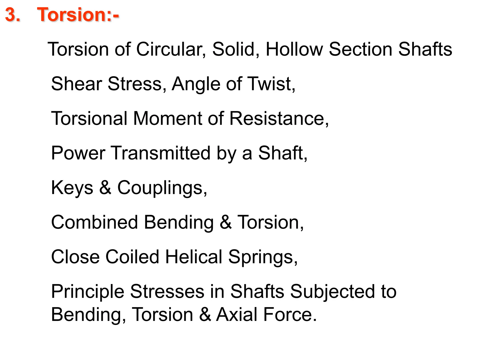 3. Torsion:-
Torsion of Circular, Solid, Hollow Section Shafts
Shear Stress, Angle of Twist,
Torsional Moment of Resistance,
Power Transmitted by a Shaft,
Keys & Couplings,
Combined Bending & Torsion,
Close Coiled Helical Springs,
Principle Stresses in Shafts Subjected to
Bending, Torsion & Axial Force.
 