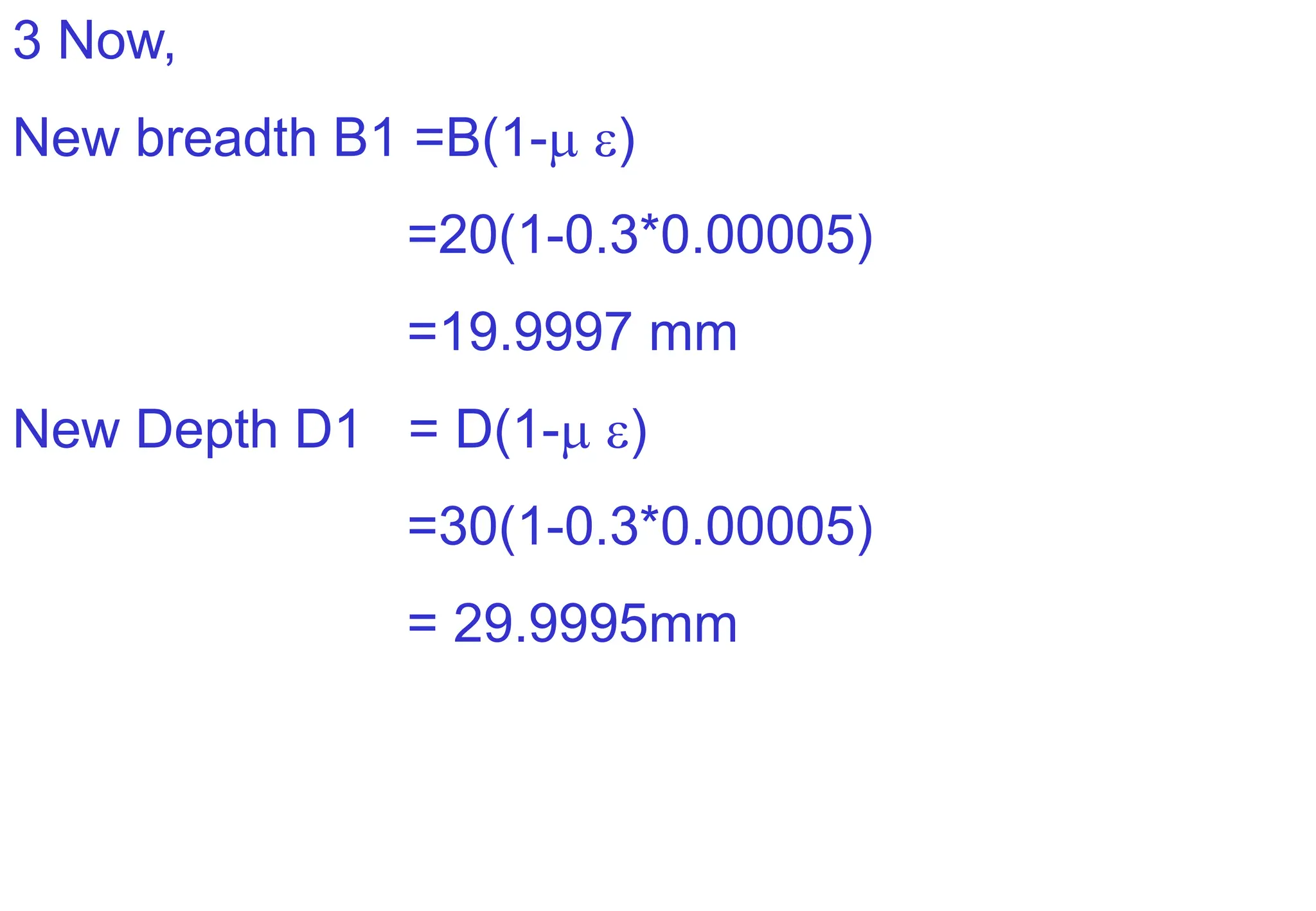 3 Now,
New breadth B1 =B(1- )
=20(1-0.3*0.00005)
=19.9997 mm
New Depth D1 = D(1- )
=30(1-0.3*0.00005)
= 29.9995mm
 