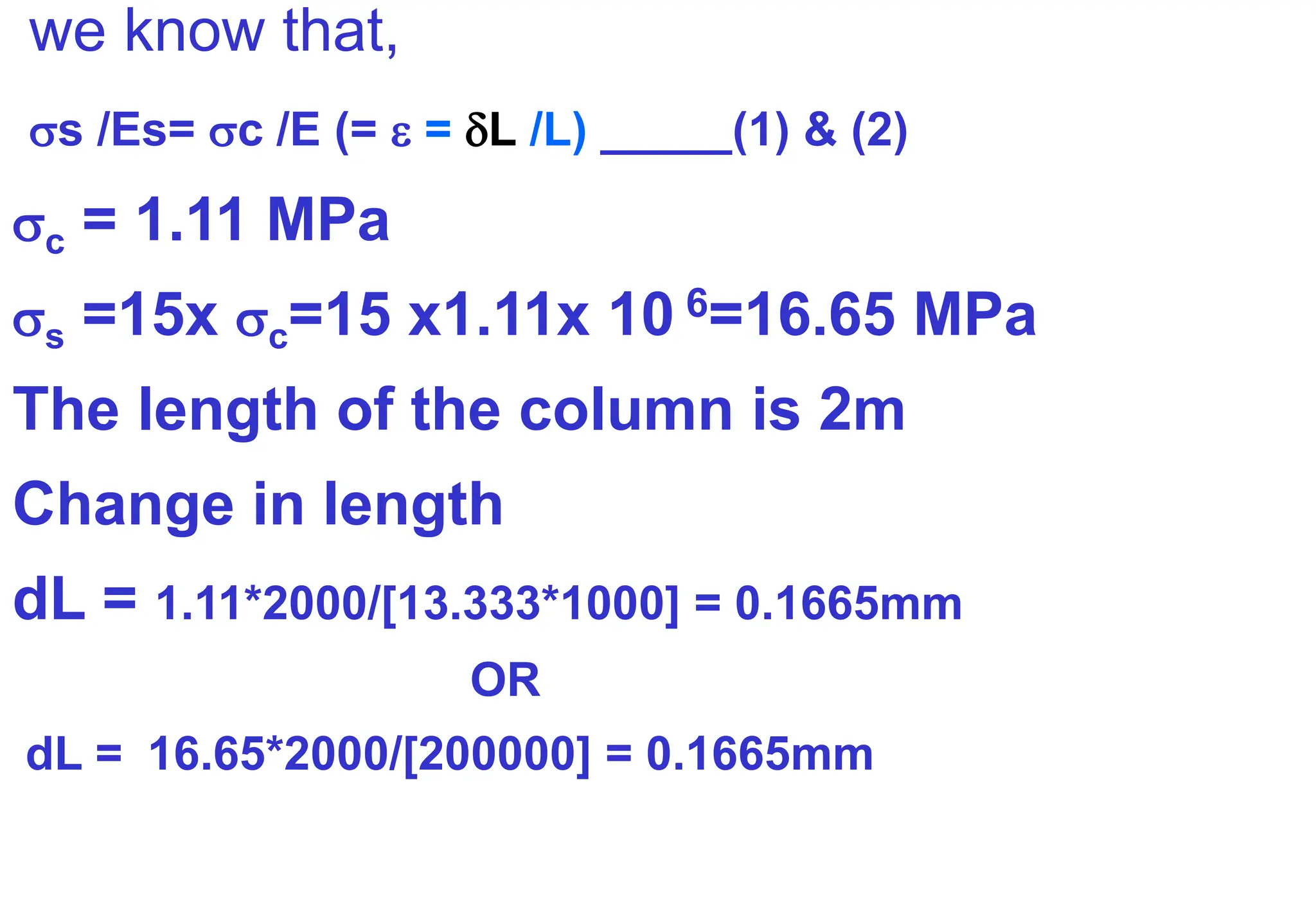 we know that,
s /Es= c /E (=  = L /L) _____(1) & (2)
c = 1.11 MPa
s =15x c=15 x1.11x 10 6=16.65 MPa
The length of the column is 2m
Change in length
dL = 1.11*2000/[13.333*1000] = 0.1665mm
OR
dL = 16.65*2000/[200000] = 0.1665mm
 