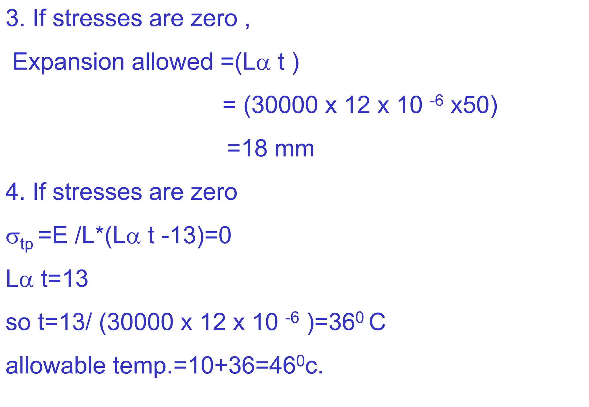 3. If stresses are zero ,
Expansion allowed =(L t )
= (30000 x 12 x 10 -6 x50)
=18 mm
4. If stresses are zero
tp =E /L*(L t -13)=0
L t=13
so t=13/ (30000 x 12 x 10 -6 )=360 C
allowable temp.=10+36=460c.
 
