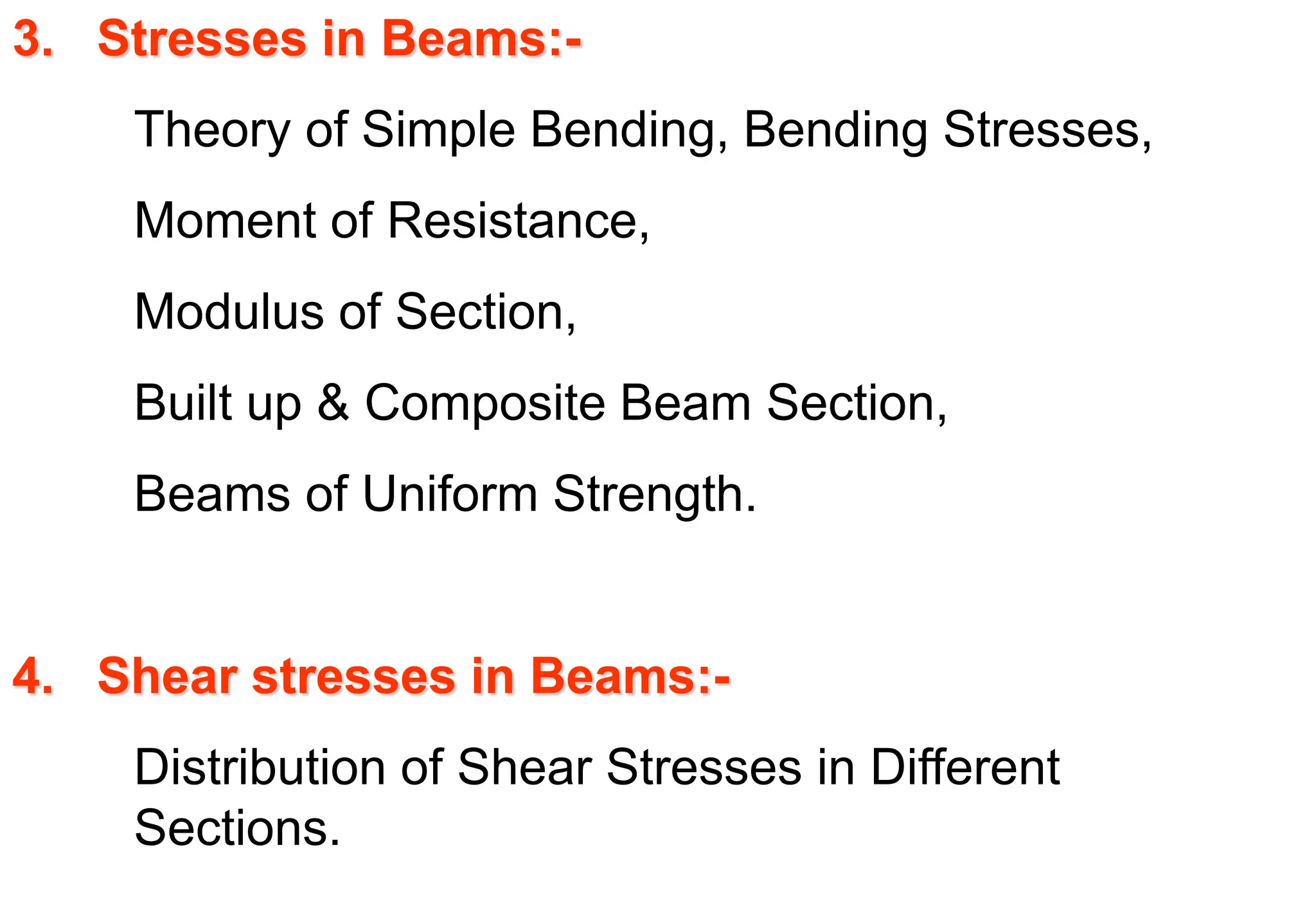 3. Stresses in Beams:-
Theory of Simple Bending, Bending Stresses,
Moment of Resistance,
Modulus of Section,
Built up & Composite Beam Section,
Beams of Uniform Strength.
4. Shear stresses in Beams:-
Distribution of Shear Stresses in Different
Sections.
 