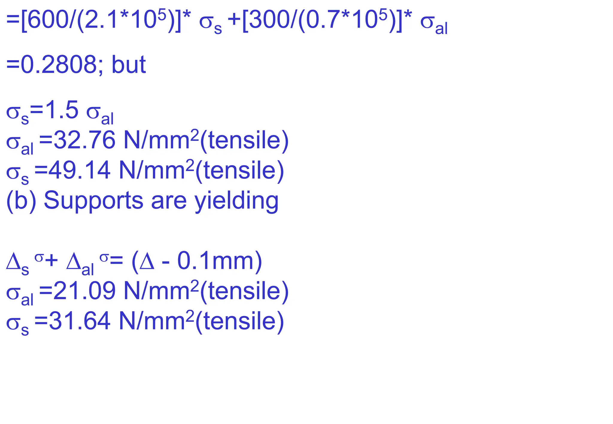 =[600/(2.1*105)]* s +[300/(0.7*105)]* al
=0.2808; but
s=1.5 al
al =32.76 N/mm2(tensile)
s =49.14 N/mm2(tensile)
(b) Supports are yielding
s
+ al
= ( - 0.1mm)
al =21.09 N/mm2(tensile)
s =31.64 N/mm2(tensile)
 