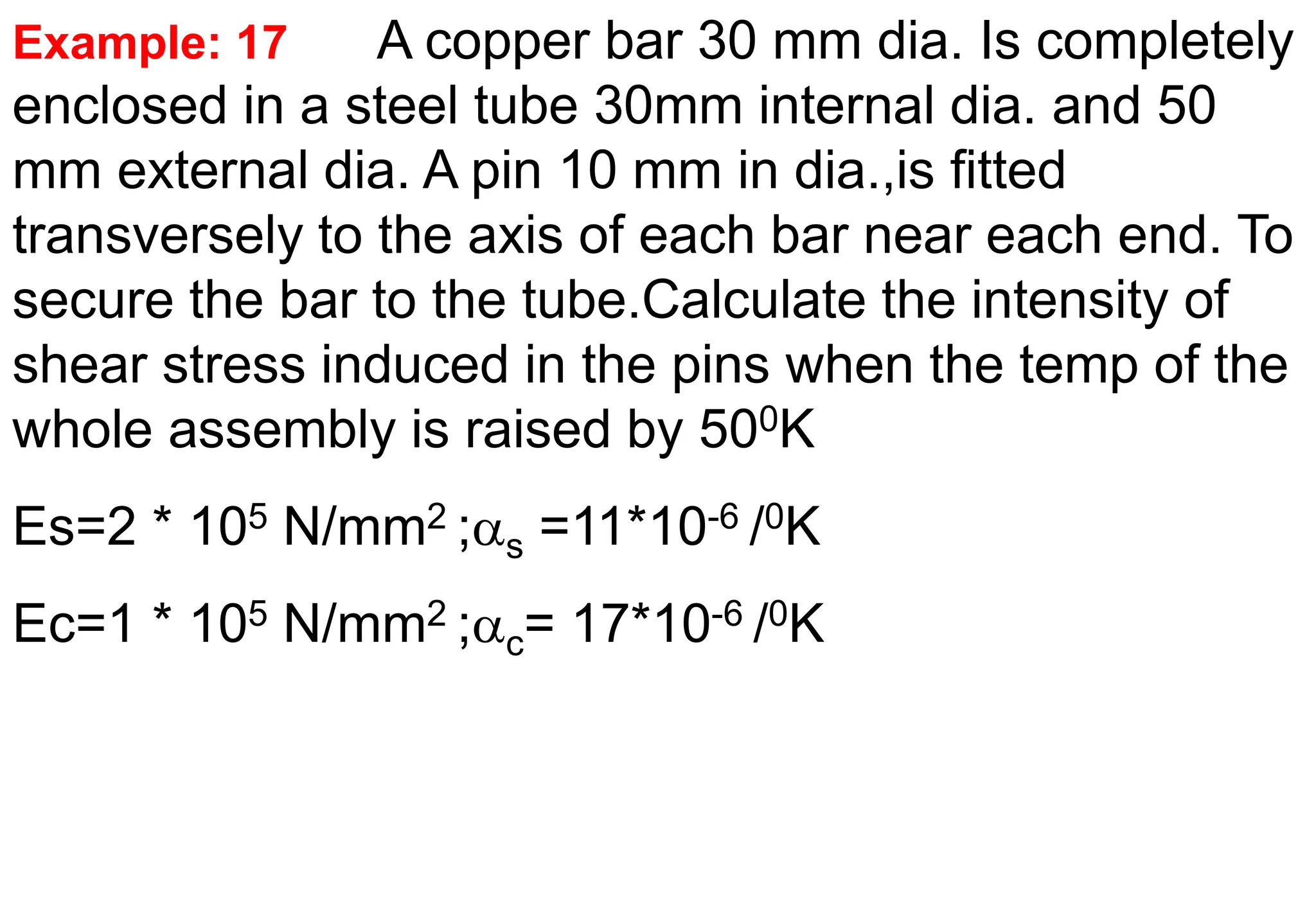 Example: 17 A copper bar 30 mm dia. Is completely
enclosed in a steel tube 30mm internal dia. and 50
mm external dia. A pin 10 mm in dia.,is fitted
transversely to the axis of each bar near each end. To
secure the bar to the tube.Calculate the intensity of
shear stress induced in the pins when the temp of the
whole assembly is raised by 500K
Es=2 * 105 N/mm2 ;s =11*10-6 /0K
Ec=1 * 105 N/mm2 ;c= 17*10-6 /0K
 