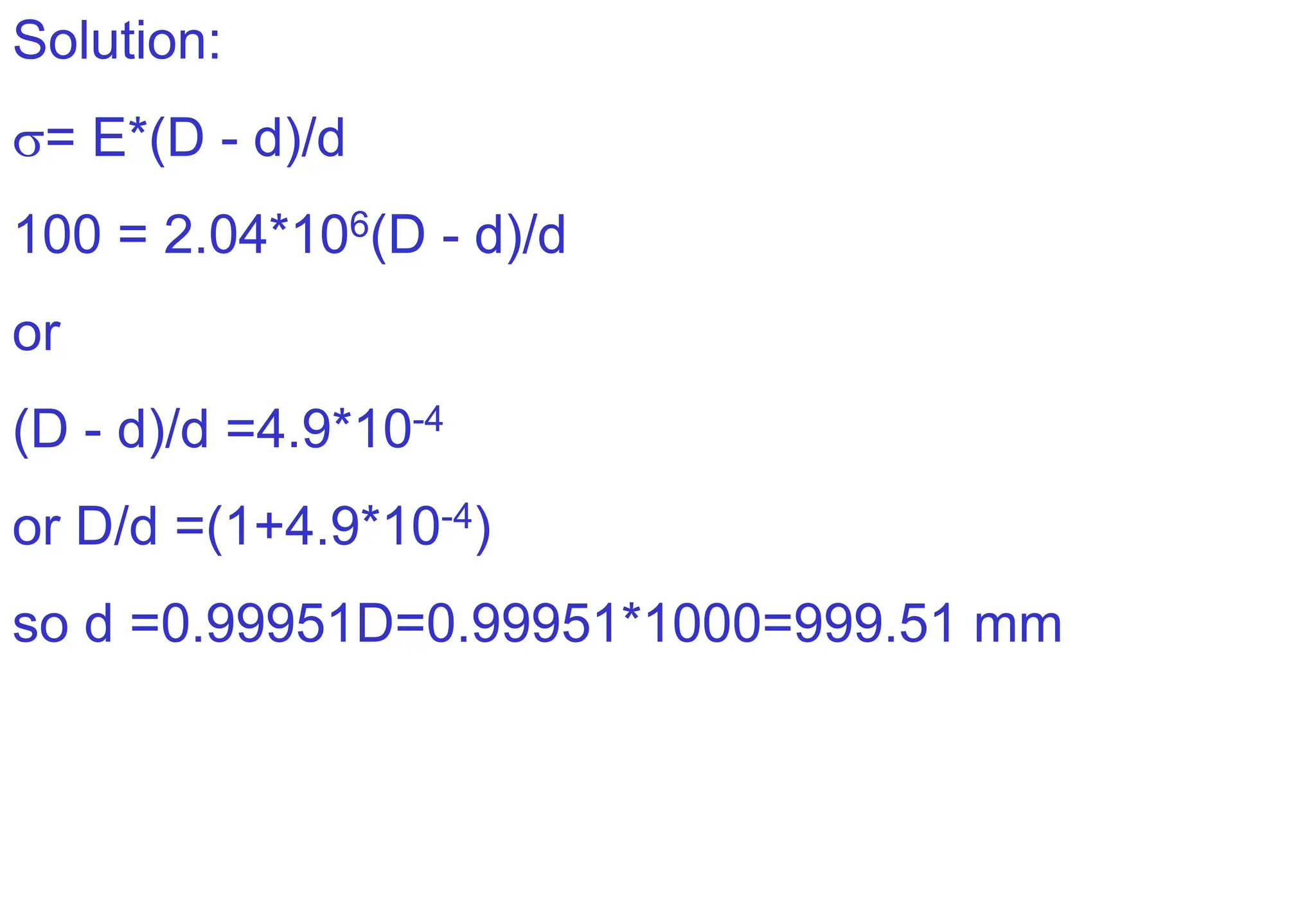 Solution:
= E*(D - d)/d
100 = 2.04*106(D - d)/d
or
(D - d)/d =4.9*10-4
or D/d =(1+4.9*10-4)
so d =0.99951D=0.99951*1000=999.51 mm
 