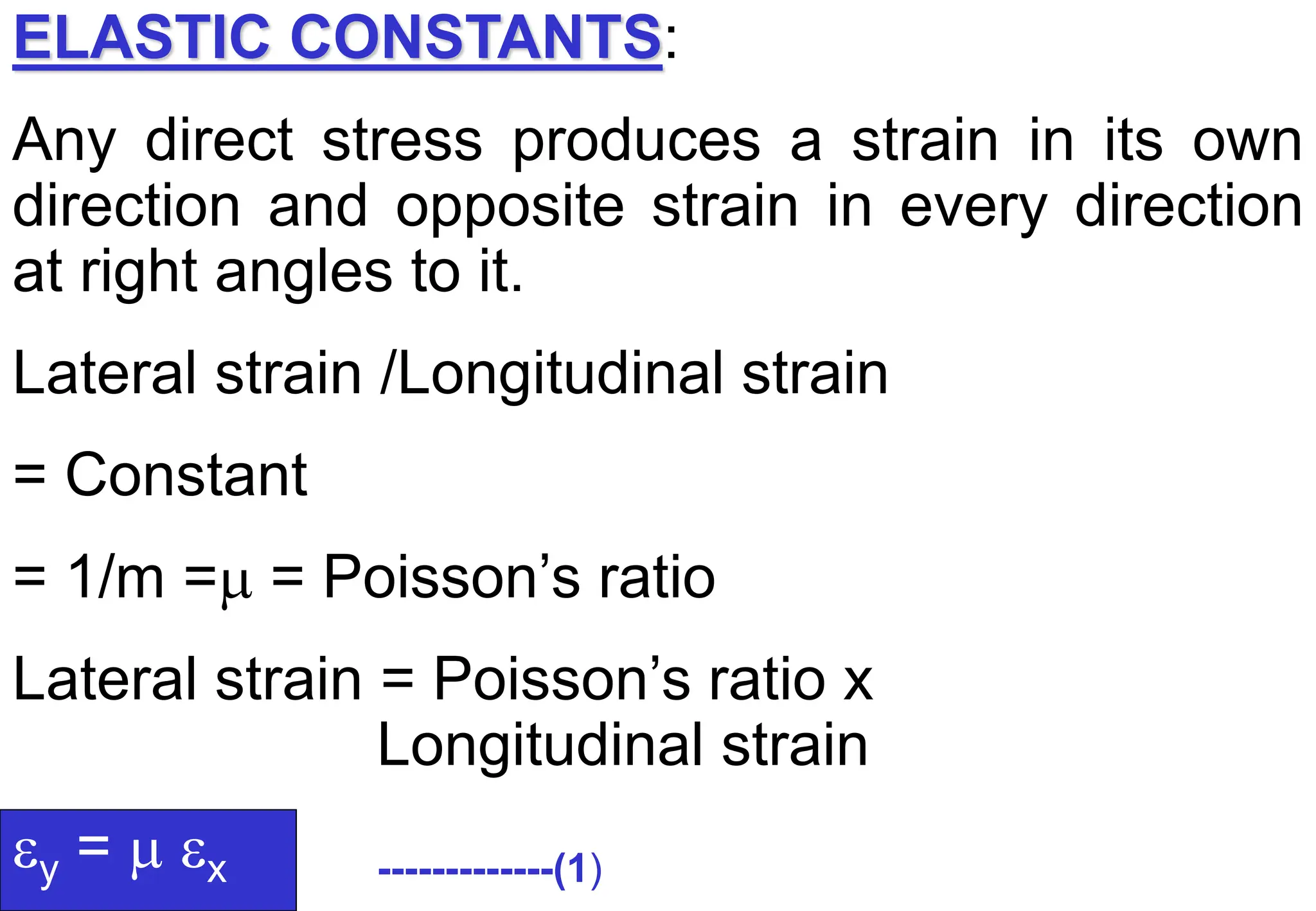 ELASTIC CONSTANTS:
Any direct stress produces a strain in its own
direction and opposite strain in every direction
at right angles to it.
Lateral strain /Longitudinal strain
= Constant
= 1/m = = Poisson’s ratio
Lateral strain = Poisson’s ratio x
Longitudinal strain
y =  x -------------(1)
 