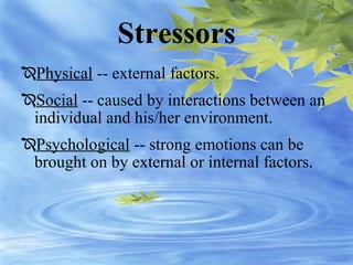 Stressors
Physical -- external factors.
Social -- caused by interactions between an
individual and his/her environment.
Psychological -- strong emotions can be
brought on by external or internal factors.
 