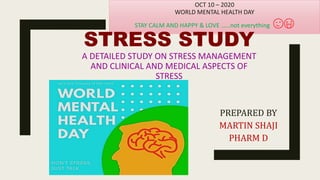 PREPARED BY
MARTIN SHAJI
PHARM D
OCT 10 – 2020
WORLD MENTAL HEALTH DAY
STAY CALM AND HAPPY & LOVE ……not everything 😉😜
STRESS STUDY
A DETAILED STUDY ON STRESS MANAGEMENT
AND CLINICAL AND MEDICAL ASPECTS OF
STRESS
 
