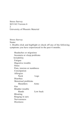 Stress Survey
SCI/163 Version 6
2
University of Phoenix Material
Stress Survey
Name:
1. Double click and highlight or check off any of the following
symptoms you have experienced in the past 6 months.
Headaches or migraines
Insomnia or sleep problems
Irritability
Fatigue
Digestive trouble
Sinus
Pain, tension or numbness
Constipation
Allergies
Neck Legs
Diarrhea
Menstrual problems
Shoulders Arms
Gas
Bladder trouble
Hands Low back
Bloating
Ringing in ears
Nervousness
Dizziness
 
