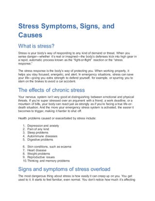 Stress Symptoms, Signs, and
Causes
What is stress?
Stress is your body’s way of responding to any kind of demand or threat. When you
sense danger—whether it’s real or imagined—the body’s defenses kick into high gear in
a rapid, automatic process known as the “fight-or-flight” reaction or the “stress
response.”
The stress response is the body’s way of protecting you. When working properly, it
helps you stay focused, energetic, and alert. In emergency situations, stress can save
your life—giving you extra strength to defend yourself, for example, or spurring you to
slam on the brakes to avoid a car accident.
The effects of chronic stress
Your nervous system isn’t very good at distinguishing between emotional and physical
threats. If you’re super stressed over an argument with a friend, a work deadline, or a
mountain of bills, your body can react just as strongly as if you’re facing a true life-or-
death situation. And the more your emergency stress system is activated, the easier it
becomes to trigger, making it harder to shut off.
Health problems caused or exacerbated by stress include:
1. Depression and anxiety
2. Pain of any kind
3. Sleep problems
4. Autoimmune diseases
5. Digestive problems
6. Skin conditions, such as eczema
7. Heart disease
8. Weight problems
9. Reproductive issues
10.Thinking and memory problems
Signs and symptoms of stress overload
The most dangerous thing about stress is how easily it can creep up on you. You get
used to it. It starts to feel familiar, even normal. You don’t notice how much it’s affecting
 
