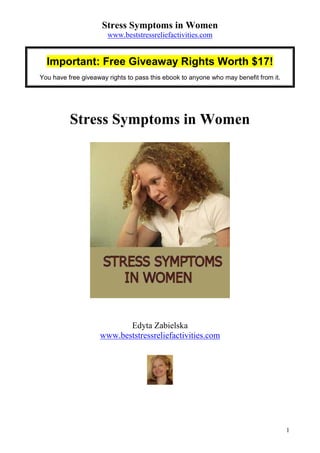 Stress Symptoms in Women
                       www.beststressreliefactivities.com


  Important: Free Giveaway Rights Worth $17!
You have free giveaway rights to pass this ebook to anyone who may benefit from it.




          Stress Symptoms in Women




                           Edyta Zabielska
                    www.beststressreliefactivities.com




                                                                                      1
 