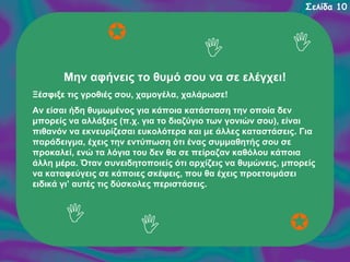Σελίδα 10

Μην αφήνεις το θυμό σου να σε ελέγχει!
Ξέσφιξε τις γροθιές σου, χαμογέλα, χαλάρωσε!
Αν είσαι ήδη θυμωμένος για κάποια κατάσταση την οποία δεν
μπορείς να αλλάξεις (π.χ. για το διαζύγιο των γονιών σου), είναι
πιθανόν να εκνευρίζεσαι ευκολότερα και με άλλες καταστάσεις. Για
παράδειγμα, έχεις την εντύπωση ότι ένας συμμαθητής σου σε
προκαλεί, ενώ τα λόγια του δεν θα σε πείραζαν καθόλου κάποια
άλλη μέρα. Όταν συνειδητοποιείς ότι αρχίζεις να θυμώνεις, μπορείς
να καταφεύγεις σε κάποιες σκέψεις, που θα έχεις προετοιμάσει
ειδικά γι’ αυτές τις δύσκολες περιστάσεις.

 