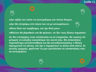 Σελίδα 11

«Δεν αξίζει τον κόπο να εκνευρίζομαι για τέτοια άτομα».
«Δεν θα επιτρέψω στα λόγια του να με εκνευρίσουν».
«Είναι δικό του πρόβλημα, και όχι δικό μου».
«Μάλλον θα βαρεθούν και θα φύγουν, αν δεν τους δώσω σημασία».
Αν δεν επιτρέψεις στην κατάσταση να σε επηρεάσει, θα νιώσεις ότι
μπορείς να ελέγξεις ευκολότερα τον εαυτό σου. Θα αποκτήσεις
περισσότερη αυτοπεποίθηση και θα συνειδητοποιήσεις τι θέλεις
πραγματικά να κάνεις, και όχι τι περιμένουν οι άλλοι από εσένα. Σε
γενικές γραμμές, φρόντισε να μην εμπλέκεσαι σε καταστάσεις που
σε εκνευρίζουν.

 