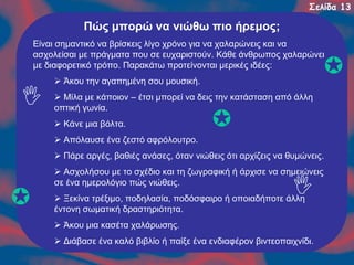 Σελίδα 13

Πώς μπορώ να νιώθω πιο ήρεμος;
Είναι σημαντικό να βρίσκεις λίγο χρόνο για να χαλαρώνεις και να
ασχολείσαι με πράγματα που σε ευχαριστούν. Κάθε άνθρωπος χαλαρώνει
με διαφορετικό τρόπο. Παρακάτω προτείνονται μερικές ιδέες:
Άκου την αγαπημένη σου μουσική.
Μίλα με κάποιον – έτσι μπορεί να δεις την κατάσταση από άλλη
οπτική γωνία.
Κάνε μια βόλτα.
Απόλαυσε ένα ζεστό αφρόλουτρο.
Πάρε αργές, βαθιές ανάσες, όταν νιώθεις ότι αρχίζεις να θυμώνεις.
Ασχολήσου με το σχέδιο και τη ζωγραφική ή άρχισε να σημειώνεις
σε ένα ημερολόγιο πώς νιώθεις.
Ξεκίνα τρέξιμο, ποδηλασία, ποδόσφαιρο ή οποιαδήποτε άλλη
έντονη σωματική δραστηριότητα.
Άκου μια κασέτα χαλάρωσης.
Διάβασε ένα καλό βιβλίο ή παίξε ένα ενδιαφέρον βιντεοπαιχνίδι.

 