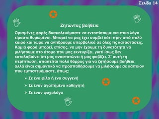 Σελίδα 14

Ζητώντας βοήθεια
Ορισμένες φορές δυσκολευόμαστε να εντοπίσουμε για ποιο λόγο
είμαστε θυμωμένοι. Μπορεί να μας έχει συμβεί κάτι πριν από πολύ
καιρό και τώρα να αντιδρούμε υπερβολικά σε όλες τις καταστάσεις.
Καμιά φορά μπορεί, επίσης, να μην έχουμε τη δυνατότητα να
μιλήσουμε στο άτομο που μας εκνευρίζει, γιατί ίσως δεν
καταλαβαίνει ότι μας αναστατώνει ή μας φοβίζει. Σ’ αυτή τη
περίπτωση, απαιτείται πολύ θάρρος για να ζητήσουμε βοήθεια,
αλλά είναι σημαντικό να προσπαθήσουμε να μιλήσουμε σε κάποιον
που εμπιστευόμαστε, όπως:
Σε ένα φίλο ή ένα συγγενή
Σε έναν αγαπημένο καθηγητή
Σε έναν ψυχολόγο

 