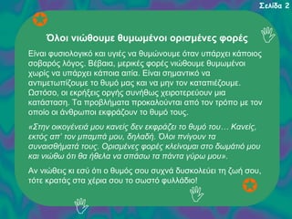 Σελίδα 2

Όλοι νιώθουμε θυμωμένοι ορισμένες φορές
Είναι φυσιολογικό και υγιές να θυμώνουμε όταν υπάρχει κάποιος
σοβαρός λόγος. Βέβαια, μερικές φορές νιώθουμε θυμωμένοι
χωρίς να υπάρχει κάποια αιτία. Είναι σημαντικό να
αντιμετωπίζουμε το θυμό μας και να μην τον καταπιέζουμε.
Ωστόσο, οι εκρήξεις οργής συνήθως χειροτερεύουν μια
κατάσταση. Τα προβλήματα προκαλούνται από τον τρόπο με τον
οποίο οι άνθρωποι εκφράζουν το θυμό τους.
«Στην οικογένειά μου κανείς δεν εκφράζει το θυμό του… Κανείς,
εκτός απ’ τον μπαμπά μου, δηλαδή. Όλοι πνίγουν τα
συναισθήματά τους. Ορισμένες φορές κλείνομαι στο δωμάτιό μου
και νιώθω ότι θα ήθελα να σπάσω τα πάντα γύρω μου».
Αν νιώθεις κι εσύ ότι ο θυμός σου συχνά δυσκολεύει τη ζωή σου,
τότε κρατάς στα χέρια σου το σωστό φυλλάδιο!

 