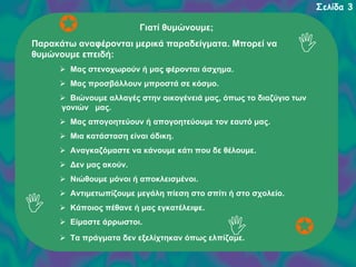Σελίδα 3
Γιατί θυμώνουμε;
Παρακάτω αναφέρονται μερικά παραδείγματα. Μπορεί να
θυμώνουμε επειδή:
Μας στενοχωρούν ή μας φέρονται άσχημα.
Μας προσβάλλουν μπροστά σε κόσμο.
Βιώνουμε αλλαγές στην οικογένειά μας, όπως το διαζύγιο των
γονιών μας.
Μας απογοητεύουν ή απογοητεύουμε τον εαυτό μας.
Μια κατάσταση είναι άδικη.
Αναγκαζόμαστε να κάνουμε κάτι που δε θέλουμε.
Δεν μας ακούν.
Νιώθουμε μόνοι ή αποκλεισμένοι.
Αντιμετωπίζουμε μεγάλη πίεση στο σπίτι ή στο σχολείο.
Κάποιος πέθανε ή μας εγκατέλειψε.
Είμαστε άρρωστοι.
Τα πράγματα δεν εξελίχτηκαν όπως ελπίζαμε.

 