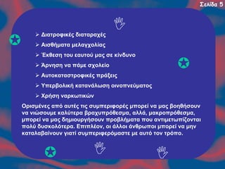 Σελίδα 5

Διατροφικές διαταραχές
Αισθήματα μελαγχολίας
Έκθεση του εαυτού μας σε κίνδυνο
Άρνηση να πάμε σχολείο
Αυτοκαταστροφικές πράξεις
Υπερβολική κατανάλωση οινοπνεύματος
Χρήση ναρκωτικών
Ορισμένες από αυτές τις συμπεριφορές μπορεί να μας βοηθήσουν
να νιώσουμε καλύτερα βραχυπρόθεσμα, αλλά, μακροπρόθεσμα,
μπορεί να μας δημιουργήσουν προβλήματα που αντιμετωπίζονται
πολύ δυσκολότερα. Επιπλέον, οι άλλοι άνθρωποι μπορεί να μην
καταλαβαίνουν γιατί συμπεριφερόμαστε με αυτό τον τρόπο.

 