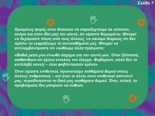Σελίδα 7

Ορισμένες φορές είναι δύσκολο να παραδεχτούμε σε κάποιον,
ακόμα και στον ίδιο μας τον εαυτό, ότι είμαστε θυμωμένοι. Μπορεί
να δεχόμαστε πίεση από τους άλλους, να ακούμε διαρκώς ότι δεν
πρέπει να εκφράζουμε τα συναισθήματά μας. Μπορεί να
αντιλαμβανόμαστε ότι νιώθουμε άλλα πράγματα:
«Βαθιά μέσα μου ένιωθα άσχημα για τον εαυτό μου. Όταν ξέσπασα,
αισθάνθηκα ότι έχανα εντελώς τον έλεγχο. Φοβόμουν, αλλά δεν το
κατάλαβε κανείς – όλοι φοβόντουσαν εμένα».
Όταν είμαστε επιθετικοί, προκαλούμε αισθήματα θυμού στους
άλλους ανθρώπους – και όταν οι άλλοι είναι επιθετικοί απέναντί
μας, πυροδοτούνται τα δικά μας αισθήματα θυμού. Έτσι, τελικά, τα
προβλήματα δεν μπορούν να λυθούν.

 