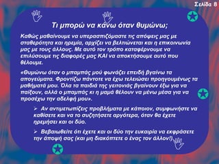 Σελίδα 8

Τι μπορώ να κάνω όταν θυμώνω;
Καθώς μαθαίνουμε να υπερασπιζόμαστε τις απόψεις μας με
σταθερότητα και ηρεμία, αρχίζει να βελτιώνεται και η επικοινωνία
μας με τους άλλους. Με αυτό τον τρόπο καταφέρνουμε να
επιλύσουμε τις διαφορές μας ΚΑΙ να αποκτήσουμε αυτό που
θέλουμε.
«Θυμώνω όταν ο μπαμπάς μού φωνάζει επειδή βγαίνω τα
απογεύματα. Φροντίζω πάντοτε να έχω τελειώσει προηγουμένως τα
μαθήματά μου. Όλα τα παιδιά της γειτονιάς βγαίνουν έξω για να
παίξουν, αλλά ο μπαμπάς κι η μαμά θέλουν να μένω μέσα για να
προσέχω την αδελφή μου».
Αν αντιμετωπίζεις προβλήματα με κάποιον, συμφωνήστε να
καθίσετε και να το συζητήσετε αργότερα, όταν θα έχετε
ηρεμήσει και οι δύο.
Βεβαιωθείτε ότι έχετε και οι δύο την ευκαιρία να εκφράσετε
την άποψή σας (και μη διακόπτετε ο ένας τον άλλον!).

 