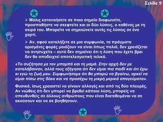 Σελίδα 9

Μόλις κατανοήσετε σε ποιο σημείο διαφωνείτε,
προσπαθήστε να σκεφτείτε και οι δύο λύσεις, ο καθένας με τη
σειρά του. Μπορείτε να σημειώνετε αυτές τις λύσεις σε ένα
χαρτί.
Αν, αφού καταλήξετε σε μια συμφωνία, τα πράγματα
ορισμένες φορές μοιάζουν να είναι όπως παλιά, δεν χρειάζεται
να ανησυχείτε – αυτό δεν σημαίνει ότι η λύση που έχετε βρει
δεν θα αποδειχτεί αποτελεσματική τελικά.
«Το συζήτησα με τον μπαμπά και τη μαμά. Στην αρχή δεν με
καταλάβαιναν, αλλά τους εξήγησα ότι δεν είμαι πια παιδί και ότι έχω
κι εγώ τη ζωή μου. Συμφωνήσαμε ότι θα μπορώ να βγαίνω, αρκεί να
είμαι πίσω στις δέκα και να προσέχω τη μικρή μερικά απογεύματα».
Φυσικά, ίσως χρειαστεί να γίνουν αλλαγές και από τις δύο πλευρές.
Αν νιώθεις ότι δεν μπορεί να βρεθεί κάποια λύση, μπορείς να
απευθυνθείς σε άλλους ανθρώπους που είναι διατεθειμένοι να σε
ακούσουν και να σε βοηθήσουν.

 