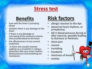 Stress test
Benefits
• how well the heart is pumping
blood
• whether there is any damage to the
heart
• if there is any blockage or
narrowing of the coronary arteries
that provide blood to the heart
• the effectiveness of any current
treatment.
• A stress test usually involves
walking on a treadmill or riding a
stationary bike your heart rhythm,
blood pressure and breathing are
monitored.
Risk factors
• allergic reaction to the dye
• abnormal heart rhythms, or
arrhythmias
• fall in blood pressure during or
after exercise, possibly leading
to dizziness or faintness
• chest pain
• nausea
• trembling
• headache
• shortness of breath
• anxiety
 
