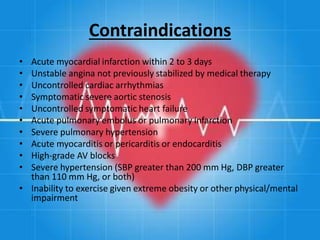 Contraindications
• Acute myocardial infarction within 2 to 3 days
• Unstable angina not previously stabilized by medical therapy
• Uncontrolled cardiac arrhythmias
• Symptomatic severe aortic stenosis
• Uncontrolled symptomatic heart failure
• Acute pulmonary embolus or pulmonary infarction
• Severe pulmonary hypertension
• Acute myocarditis or pericarditis or endocarditis
• High-grade AV blocks
• Severe hypertension (SBP greater than 200 mm Hg, DBP greater
than 110 mm Hg, or both)
• Inability to exercise given extreme obesity or other physical/mental
impairment
 