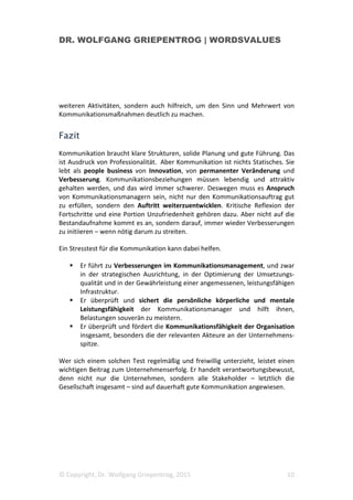 DR. WOLFGANG GRIEPENTROG | WORDSVALUES
© Copyright, Dr. Wolfgang Griepentrog, 2015 10
weiteren Aktivitäten, sondern auch hilfreich, um den Sinn und Mehrwert von
Kommunikationsmaßnahmen deutlich zu machen.
Fazit
Kommunikation braucht klare Strukturen, solide Planung und gute Führung. Das
ist Ausdruck von Professionalität. Aber Kommunikation ist nichts Statisches. Sie
lebt als people business von Innovation, von permanenter Veränderung und
Verbesserung. Kommunikationsbeziehungen müssen lebendig und attraktiv
gehalten werden, und das wird immer schwerer. Deswegen muss es Anspruch
von Kommunikationsmanagern sein, nicht nur den Kommunikationsauftrag gut
zu erfüllen, sondern den Auftritt weiterzuentwicklen. Kritische Reflexion der
Fortschritte und eine Portion Unzufriedenheit gehören dazu. Aber nicht auf die
Bestandaufnahme kommt es an, sondern darauf, immer wieder Verbesserungen
zu initiieren – wenn nötig darum zu streiten.
Ein Stresstest für die Kommunikation kann dabei helfen.
Er führt zu Verbesserungen im Kommunikationsmanagement, und zwar
in der strategischen Ausrichtung, in der Optimierung der Umsetzungs-
qualität und in der Gewährleistung einer angemessenen, leistungsfähigen
Infrastruktur.
Er überprüft und sichert die persönliche körperliche und mentale
Leistungsfähigkeit der Kommunikationsmanager und hilft ihnen,
Belastungen souverän zu meistern.
Er überprüft und fördert die Kommunikationsfähigkeit der Organisation
insgesamt, besonders die der relevanten Akteure an der Unternehmens-
spitze.
Wer sich einem solchen Test regelmäßig und freiwillig unterzieht, leistet einen
wichtigen Beitrag zum Unternehmenserfolg. Er handelt verantwortungsbewusst,
denn nicht nur die Unternehmen, sondern alle Stakeholder – letztlich die
Gesellschaft insgesamt – sind auf dauerhaft gute Kommunikation angewiesen.
 