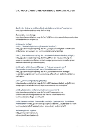 DR. WOLFGANG GRIEPENTROG | WORDSVALUES
© Copyright, Dr. Wolfgang Griepentrog, 2015 11
Quelle: Der Beitrag ist im Blog „Glaubwürdig kommunizieren“ erschienen:
http://glaubwuerdigkeitsprinzip.de/das-blog
Direkter Link zum Beitrag:
http://glaubwuerdigkeitsprinzip.de/2015/01/stresstest-fuer-die-kommunikation-
besserwerden-als-leitprinzip/
Linkhinweise im Text
Link 1 („Glaubwürdigkeit und Effizienz sind planbar“):
http://glaubwuerdigkeitsprinzip.de/2011/09/glaubwuerdigkeit-und-effizienz-
sind-planbar-anregungen-zur-kommunikationsplanung-2012/
Link 2 („Wie die Neuausrichtung der Unternehmenskommunikation gelingt“):
http://glaubwuerdigkeitsprinzip.de/2012/04/wie-die-neuausrichtung-der-
unternehmenskommunikation-gelingt-anregungen-zur-weichenstellung-fuer-
mehr-effizienz-und-glaubwuerdigkeit/
Link 3 („Was leisten Interim Manager in Veränderungsprozessen?
Kommunikationsprofis auf Zeit bieten besonderen Mehrwert“):
http://glaubwuerdigkeitsprinzip.de/2014/12/leisten-interim-manager-
veraenderungsprozessen-kommunikationsprofis-auf-zeit-bieten-besonderen-
mehrwert/
Link 4 („Glaubwürdigkeit und Effizienz“):
http://glaubwuerdigkeitsprinzip.de/2014/06/glaubwuerdigkeit-und-effizienz-
anregungen-fuer-ein-kommunikationsmanagement-mit-prinzipien/
Link 5 („Kooperation im Kommunikationsmanagement“):
http://glaubwuerdigkeitsprinzip.de/2014/10/kooperation-im-
kommunikationsmanagement-wie-die-art-der-zusammenarbeit-
kommunikationserfolge-beeinflusst/
Link 6 (Der CEO und sein Kommunikationschef – Typologie einer besonderen
Partnerschaft“): http//glaubwuerdigkeitsprinzip.de/2011/10/der-ceo-und-sein-
kommunikationschef-typologie-einer-besonderen-partnerschaft/
Weitere Infos und Support:
http://www.wordsvalues.de,
griepentrog@wordsvalues.de
 