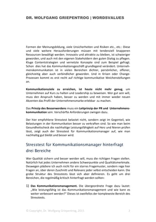 DR. WOLFGANG GRIEPENTROG | WORDSVALUES
© Copyright, Dr. Wolfgang Griepentrog, 2015 2
Formen der Meinungsbildung, viele Unsicherheiten und Risiken etc., etc.: Diese
und viele weitere Herausforderungen müssen mit tendenziell knapperen
Ressourcen bewältigt werden. Innovativ und attraktiv zu bleiben, ist schwieriger
geworden, und auch mit den eigenen Stakeholdern den guten Dialog zu pflegen.
Kluge Contentstrategien und vernetzte Konzepte sind zum Beispiel gefragt.
Schon dies hat das Kommunikationsgeschäft grundlegend verändert. Unterneh-
menskommunikation ist in vielen Bereichen dichter, persönlicher, offener,
gleichzeitig aber auch verbindlicher geworden. Und in Krisen oder Change-
Prozessen kommt es erst recht auf richtige kommunikative Weichenstellungen
an.
Kommunikationsziele zu erreichen, ist heute nicht mehr genug, um
Unternehmen auf Kurs zu halten und Leadership zu beweisen. Wer gut sein will,
muss den Anspruch haben, besser zu werden und mit immer wieder neuen
Akzenten das Profil der Unternehmensmarke erlebbar zu machen.
Das Prinzip des Besserwerdens muss ein Leitprinzip der PR und Unternehmens-
kommunikation sein. Verschärfte Anforderungen zwingen dazu.
Der hier empfohlene Stresstest belastet nicht, sondern zeigt im Gegenteil, wie
Belastungen in der Kommunikation besser zu verkraften sind. So wie man beim
Gesundheitscheck die nachhaltige Leistungsfähigkeit auf Herz und Nieren prüfen
lässt, zeigt auch der Stresstest für Kommunikationsmanager auf, wie man
nachhaltig gut bleibt und besser wird.
Stresstest für Kommunikationsmanager hinterfragt
drei Bereiche
Wer Qualität sichern und besser werden will, muss die richtigen Fragen stellen.
Natürlich hat jedes Unternehmen andere Schwerpunkte und Qualitätsmerkmale.
Deswegen plädiere ich auch nicht für ein starres Fragemuster, sondern rege hier
Fragen an, über deren Zuschnitt und Relevanz jeder selbst entscheiden kann. Die
grobe Struktur des Stresstests lässt sich aber definieren. Es geht um drei
Bereichen, die regelmäßig kritisch hinterfragt werden sollten:
1) Das Kommunikationsmanagement. Die übergeordnete Frage dazu lautet:
„Wie leistungsfähig ist das Kommunikationsmanagement und wie kann es
weiter verbessert werden?“ Dieses ist zweifellos der komplexeste Bereich des
Stresstests.
 