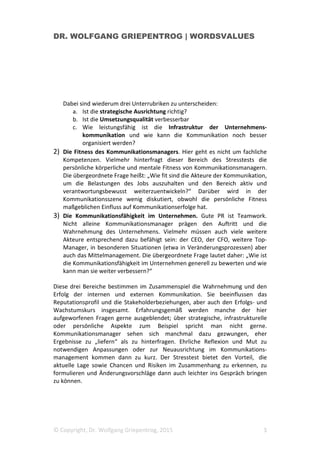 DR. WOLFGANG GRIEPENTROG | WORDSVALUES
© Copyright, Dr. Wolfgang Griepentrog, 2015 3
Dabei sind wiederum drei Unterrubriken zu unterscheiden:
a. Ist die strategische Ausrichtung richtig?
b. Ist die Umsetzungsqualität verbesserbar
c. Wie leistungsfähig ist die Infrastruktur der Unternehmens-
kommunikation und wie kann die Kommunikation noch besser
organisiert werden?
2) Die Fitness des Kommunikationsmanagers. Hier geht es nicht um fachliche
Kompetenzen. Vielmehr hinterfragt dieser Bereich des Stresstests die
persönliche körperliche und mentale Fitness von Kommunikationsmanagern.
Die übergeordnete Frage heißt: „Wie fit sind die Akteure der Kommunikation,
um die Belastungen des Jobs auszuhalten und den Bereich aktiv und
verantwortungsbewusst weiterzuentwickeln?“ Darüber wird in der
Kommunikationsszene wenig diskutiert, obwohl die persönliche Fitness
maßgeblichen Einfluss auf Kommunikationserfolge hat.
3) Die Kommunikationsfähigkeit im Unternehmen. Gute PR ist Teamwork.
Nicht alleine Kommunikationsmanager prägen den Auftritt und die
Wahrnehmung des Unternehmens. Vielmehr müssen auch viele weitere
Akteure entsprechend dazu befähigt sein: der CEO, der CFO, weitere Top-
Manager, in besonderen Situationen (etwa in Veränderungsprozessen) aber
auch das Mittelmanagement. Die übergeordnete Frage lautet daher: „Wie ist
die Kommunikationsfähigkeit im Unternehmen generell zu bewerten und wie
kann man sie weiter verbessern?“
Diese drei Bereiche bestimmen im Zusammenspiel die Wahrnehmung und den
Erfolg der internen und externen Kommunikation. Sie beeinflussen das
Reputationsprofil und die Stakeholderbeziehungen, aber auch den Erfolgs- und
Wachstumskurs insgesamt. Erfahrungsgemäß werden manche der hier
aufgeworfenen Fragen gerne ausgeblendet; über strategische, infrastrukturelle
oder persönliche Aspekte zum Beispiel spricht man nicht gerne.
Kommunikationsmanager sehen sich manchmal dazu gezwungen, eher
Ergebnisse zu „liefern“ als zu hinterfragen. Ehrliche Reflexion und Mut zu
notwendigen Anpassungen oder zur Neuausrichtung im Kommunikations-
management kommen dann zu kurz. Der Stresstest bietet den Vorteil, die
aktuelle Lage sowie Chancen und Risiken im Zusammenhang zu erkennen, zu
formulieren und Änderungsvorschläge dann auch leichter ins Gespräch bringen
zu können.
 