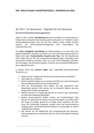 DR. WOLFGANG GRIEPENTROG | WORDSVALUES
© Copyright, Dr. Wolfgang Griepentrog, 2015 4
Zu Teil 1 im Stresstest – Impulse für ein besseres
Kommunikationsmanagement
Jedem ist klar, welchen Wertbeitrag gute Kommunikation zum Unternehmens-
erfolg leistet und welche Verantwortung damit verbunden ist. Trotzdem müssen
Kommunikationsmanager Sinn und Ziel ihres Metiers immer wieder deutlich
machen. Das Kommunikationsmanagement muss überzeugend und
nachvollziehbar sein.
Eine klare strategische Ausrichtung der Kommunikation ist in der Praxis kein
selbstverständlicher Standard, auch wenn sie in der Jahresplanung formuliert ist.
Dabei weiß jeder: Kommunikation braucht einen Plan. Von der Qualität des
Plans hängt alles ab. Oft sind unterjährig Planabweichungen notwendig, wenn
unerwartete Ereignisse auftreten. Dann ist es erst recht notwendig, hausintern
klar darzulegen, was die Kommunikation erreichen soll und welche Maßnahmen
dazu umgesetzt werden.
In diesem Sinne sind zentrale Fragen eines regelmäßig durchzuführenden
Stresstests u.a.:
Haben wir den richtigen Plan für die interne/externe Kommunikation?
Was wollen wir erreichen?
Welche Qualität streben wir an und was verstehen wir unter einem guten
Kommunikationsauftritt unseres Unternehmens?
Wird die Kommunikation dem Bedarf und den Ansprüchen aller
Stakeholder gerecht? Wie können wir im Gespräch bleiben und den
Dialog immer wieder neu beleben?
Welche Chancen zur Profilierung können wir nutzen? Wie unterstützen
wir damit das Corporate Marketing?
Welche kommunikativen Risiken müssen wir berücksichtigen? Wie
können wir überhaupt vermeiden, dass Kommunikation zum Risiko wird?
Die Frage ist weniger absurd als sie klingt. Krisen eskalieren oft nicht
durch die auslösenden Ereignisse, sondern durch den kommunikativen
Umgang damit. Unternehmenskommunikation ist heutzutage ein extrem
risikobehaftetes Metier.
Wie können wir die Modernität und Innovationskraft des Kommuni-
kationsmanagements sicherstellen (und z.B. neue Technologien frühzeitig
nutzen)?
 