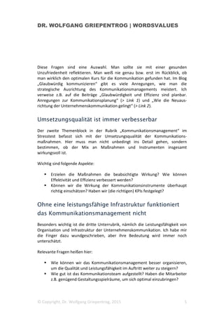 DR. WOLFGANG GRIEPENTROG | WORDSVALUES
© Copyright, Dr. Wolfgang Griepentrog, 2015 5
Diese Fragen sind eine Auswahl. Man sollte sie mit einer gesunden
Unzufriedenheit reflektieren. Man weiß nie genau bzw. erst im Rückblick, ob
man wirklich den optimalen Kurs für die Kommunikation gefunden hat. Im Blog
„Glaubwürdig kommunizieren“ gibt es viele Anregungen, wie man die
strategische Ausrichtung des Kommunikationsmanagements meistert. Ich
verweise z.B. auf die Beiträge „Glaubwürdigkeit und Effizienz sind planbar.
Anregungen zur Kommunikationsplanung“ (> Link 1) und „Wie die Neuaus-
richtung der Unternehmenskommunikation gelingt“ (> Link 2).
Umsetzungsqualität ist immer verbesserbar
Der zweite Themenblock in der Rubrik „Kommunikationsmanagement“ im
Stresstest befasst sich mit der Umsetzungsqualität der Kommunikations-
maßnahmen. Hier muss man nicht unbedingt ins Detail gehen, sondern
bestimmen, ob der Mix an Maßnahmen und Instrumenten insgesamt
wirkungsvoll ist.
Wichtig sind folgende Aspekte:
Erzielen die Maßnahmen die beabsichtigte Wirkung? Wie können
Effektivität und Effizienz verbessert werden?
Können wir die Wirkung der Kommunikationsinstrumente überhaupt
richtig einschätzen? Haben wir (die richtigen) KPIs festgelegt?
Ohne eine leistungsfähige Infrastruktur funktioniert
das Kommunikationsmanagement nicht
Besonders wichtig ist die dritte Unterrubrik, nämlich die Leistungsfähigkeit von
Organisation und Infrastruktur der Unternehmenskommunikation. Ich habe mir
die Finger dazu wundgeschrieben, aber ihre Bedeutung wird immer noch
unterschätzt.
Relevante Fragen heißen hier:
Wie können wir das Kommunikationsmanagement besser organisieren,
um die Qualität und Leistungsfähigkeit im Auftritt weiter zu steigern?
Wie gut ist das Kommunikationsteam aufgestellt? Haben die Mitarbeiter
z.B. genügend Gestaltungsspielräume, um sich optimal einzubringen?
 