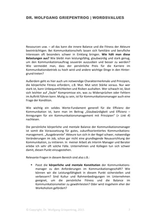 DR. WOLFGANG GRIEPENTROG | WORDSVALUES
© Copyright, Dr. Wolfgang Griepentrog, 2015 7
Ressourcen usw. – all das kann die innere Balance und die Fitness der Akteure
beeinträchtigen. Bei Kommunikationschefs lassen sich familiäre und berufliche
Interessen oft besonders schwer in Einklang bringen. Wie hält man diese
Belastungen aus? Wie bleibt man leistungsfähig, glaubwürdig und stark genug,
um den Kommunikationsauftrag souverän auszuüben und besser zu werden?
Wie vermeidet man, dass der persönliche Preis für die Karriere im
Kommunikationsbetrieb zu hoch wird und andere wichtige Dinge in den Hinter-
grund treten?
Außerdem geht es hier auch um notwendige Charaktermerkmale und Prinzipien,
die körperliche Fitness erfordern, z.B. Mut. Mut setzt Stärke voraus. Nur wer
stark ist, kann Unbequemlichkeiten und Risiken aushalten. Wer schwach ist, lässt
sich leichter auf „faule“ Kompromisse ein, was zu Widersprüchen oder Fehlern
im Auftritt führen kann. Mutig zu sein, ist für Kommunikationsmanager auch eine
Frage der Kondition.
Wie wichtig ein solides Werte-Fundament generell für die Effizienz der
Kommunikation ist, kann man im Beitrag „Glaubwürdigkeit und Effizienz –
Anregungen für ein Kommunikationsmanagement mit Prinzipien“ (> Link 4)
nachlesen.
Die persönliche körperliche und mentale Balance der Kommunikationsmanager
ist somit die Voraussetzung für gutes, zukunftsorientiertes Kommunikations-
management. „Ausgebrannte“ Akteure tun sich in der Regel schwer, notwendige
Veränderungen im Job, schon gar nicht eine grundlegende Neuausrichtung der
Kommunikation, zu initiieren. In meiner Arbeit als Interim Manager und Berater
erlebe ich sehr oft solche Fälle. Unternehmen und Kollegen tun sich schwer
damit, diesen Punkt einzugestehen.
Relevante Fragen in diesem Bereich sind also z.B.:
Passt die körperliche und mentale Konstitution der Kommunikations-
manager zu den Anforderungen im Kommunikationsgeschäft? Wie
können wir die Leistungsfähigkeit in diesem Punkt sicherstellen und
verbessern? Sind Kultur und Rahmenbedingungen im Unternehmen
geeignet, um die persönliche Fitness und die Balance im
Kommunikationsmetier zu gewährleisten? Oder wird insgeheim eher der
Workoholism gefördert?
 