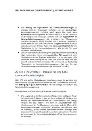 DR. WOLFGANG GRIEPENTROG | WORDSVALUES
© Copyright, Dr. Wolfgang Griepentrog, 2015 8
Sind Haltung und Eigenschaften der Kommunikationsmanager so
angelegt, dass sie Belastungen aushalten und ein glaubwürdiger
Kommunikationsauftritt gefördert wird? Neben Mut spielt auch
Authentizität ein wichtige Rolle. Authentizität ist nicht nur ein Treiber für
Glaubwürdigkeit und Vertrauen, sondern auch ein Hygienefaktor im
Kommunikationsmanagement. Sie vereinfacht das Management,
reduziert Komplexität, schafft Sicherheit und Orientierung. Authentisch
zu sein, bedeutet aber Kraft und Aufwand – in gewisser Weise also auch
körperliche/mentale Fitness. Auch eine hohe Aufmerksamkeit für die
Geschehnisse ist im Kommunikationsmetier sehr wichtig. Sie muss
permanent trainiert werden.
Und wer als Kommunikationsmanager in Leitungsfunktion Verantwortung
trägt, muss darüber hinaus seinen persönlichen Führungsstil und seine
Führungsstärke in den Stresstest einbeziehen, z.B. mit der Frage: „Wie
beeinflusst mein Führungsstil die Kultur und Arbeit im Team und was
kann ich verbessern?“ Für vertiefende Infos verweise ich auf den Beitrag
“Kooperation im Kommunikationsmanagement: Wie die Art der
Zusammenarbeit Kommunikationserfolge beeinflusst” (> Link 5).
Zu Teil 3 im Stresstest – Impulse für eine hohe
Kommunikationsfähigkeit
CEO, CFO und andere Multiplikatoren beeinflussen durch ihr Verhalten die
Wahrnehmung und den Kommunikationserfolg des Unternehmens erheblich.
Ihre Befähigung zu guter Kommunikation ist eine wichtige Daueraufgabe des
Kommunikationsmanagements.
In diesem Sinne muss im Rahmen des Stresstest hinterfragt werden:
Wie ausgeprägt ist die Kommunikationsfähigkeit der wichtigsten Player
im Unternehmen? Was ist zu tun, um sie zu verbessern? Wie kann zum
Beispiel der Kommunikationschef die Kommunikations- und Dialog-
fähigkeit des CEO fördern? Wie kann er „Abgehobenheit“ oder
„Vereinsamung“ im Top-Management vermeiden und die Offenheit für
Kommunikationsanliegen sicherstellen? Worauf es hier ankommt, habe
ich im Beitrag „Der CEO und sein Kommunikationschef – Typologie einer
besonderen Partnerschaft“ skizziert (> Link 6). Es gibt viel mehr Hebel für
Verbesserungen der Kommunikationsfähigkeit auf Top-Ebene als gemein-
hin vermutet.
 