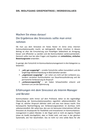 DR. WOLFGANG GRIEPENTROG | WORDSVALUES
© Copyright, Dr. Wolfgang Griepentrog, 2015 3
Dabei sind wiederum drei Unterrubriken zu unterscheiden:
a. Ist die strategische Ausrichtung richtig?
b. Ist die Umsetzungsqualität verbesserbar
c. Wie leistungsfähig ist die Infrastruktur der Unternehmens-
kommunikation und wie kann die Kommunikation noch besser
organisiert werden?
2) Die Fitness des Kommunikationsmanagers. Hier geht es nicht um fachliche
Kompetenzen. Vielmehr hinterfragt dieser Bereich des Stresstests die
persönliche körperliche und mentale Fitness von Kommunikationsmanagern.
Die übergeordnete Frage heißt: „Wie fit sind die Akteure der Kommunikation,
um die Belastungen des Jobs auszuhalten und den Bereich aktiv und
verantwortungsbewusst weiterzuentwickeln?“ Darüber wird in der
Kommunikationsszene wenig diskutiert, obwohl die persönliche Fitness
maßgeblichen Einfluss auf Kommunikationserfolge hat.
3) Die Kommunikationsfähigkeit im Unternehmen. Gute PR ist Teamwork.
Nicht alleine Kommunikationsmanager prägen den Auftritt und die
Wahrnehmung des Unternehmens. Vielmehr müssen auch viele weitere
Akteure entsprechend dazu befähigt sein: der CEO, der CFO, weitere Top-
Manager, in besonderen Situationen (etwa in Veränderungsprozessen) aber
auch das Mittelmanagement. Die übergeordnete Frage lautet daher: „Wie ist
die Kommunikationsfähigkeit im Unternehmen generell zu bewerten und wie
kann man sie weiter verbessern?“
Diese drei Bereiche bestimmen im Zusammenspiel die Wahrnehmung und den
Erfolg der internen und externen Kommunikation. Sie beeinflussen das
Reputationsprofil und die Stakeholderbeziehungen, aber auch den Erfolgs- und
Wachstumskurs insgesamt. Erfahrungsgemäß werden manche der hier
aufgeworfenen Fragen gerne ausgeblendet; über strategische, infrastrukturelle
oder persönliche Aspekte zum Beispiel spricht man nicht gerne.
Kommunikationsmanager sehen sich manchmal dazu gezwungen, eher
Ergebnisse zu „liefern“ als zu hinterfragen. Ehrliche Reflexion und Mut zu
notwendigen Anpassungen oder zur Neuausrichtung im Kommunikations-
management kommen dann zu kurz. Der Stresstest bietet den Vorteil, die
aktuelle Lage sowie Chancen und Risiken im Zusammenhang zu erkennen, zu
formulieren und Änderungsvorschläge dann auch leichter ins Gespräch bringen
zu können.
 