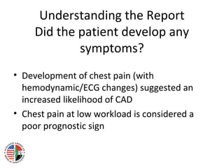 Understanding the Report
Did the patient develop any
symptoms?
• Development of chest pain (with
hemodynamic/ECG changes) suggested an
increased likelihood of CAD
• Chest pain at low workload is considered a
poor prognostic sign
 