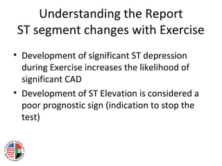 Understanding the Report
ST segment changes with Exercise
• Development of significant ST depression
during Exercise increases the likelihood of
significant CAD
• Development of ST Elevation is considered a
poor prognostic sign (indication to stop the
test)
 