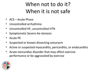 When not to do it?
When it is not safe
• ACS – Acute Phase
• Uncontrolled arrhythmia
• Uncontrolled HF, uncontrolled HTN
• Symptomatic Severe Ao stenosis
• Acute PE
• Suspected or known dissecting aneurysm
• Active or suspected myocarditis, pericarditis, or endocarditis
• Acute noncardiac disorder that may affect exercise
performance or be aggravated by exercise
 