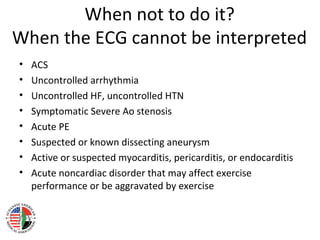 When not to do it?
When the ECG cannot be interpreted
• ACS
• Uncontrolled arrhythmia
• Uncontrolled HF, uncontrolled HTN
• Symptomatic Severe Ao stenosis
• Acute PE
• Suspected or known dissecting aneurysm
• Active or suspected myocarditis, pericarditis, or endocarditis
• Acute noncardiac disorder that may affect exercise
performance or be aggravated by exercise
 