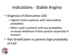 Indications - Stable Angina
• Diagnosis of Obstructive CAD
– Highest Yield in patients with intermediate
probability
– When used in patients with low probability,
increases likelihood of false positive (especially in
women)
• Risk Stratification in patients high probability
of CAD
 
