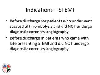 Indications – STEMI
• Before discharge for patients who underwent
successful thrombolysis and did NOT undergo
diagnostic coronary angiography
• Before discharge in patients who came with
late presenting STEMI and did NOT undergo
diagnostic coronary angiography
 