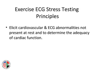 Exercise ECG Stress Testing
Principles
• Elicit cardiovascular & ECG abnormalities not
present at rest and to determine the adequacy
of cardiac function.
 