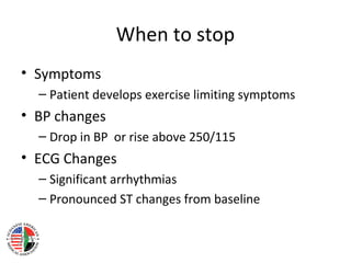 When to stop
• Symptoms
– Patient develops exercise limiting symptoms
• BP changes
– Drop in BP or rise above 250/115
• ECG Changes
– Significant arrhythmias
– Pronounced ST changes from baseline
 
