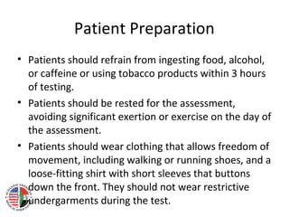 Patient Preparation
• Patients should refrain from ingesting food, alcohol,
or caffeine or using tobacco products within 3 hours
of testing.
• Patients should be rested for the assessment,
avoiding significant exertion or exercise on the day of
the assessment.
• Patients should wear clothing that allows freedom of
movement, including walking or running shoes, and a
loose-fitting shirt with short sleeves that buttons
down the front. They should not wear restrictive
undergarments during the test.
 