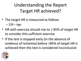 Understanding the Report
Target HR achieved?
• The target HR is measured as follows
– 220 – Age
• HR with exercise should rise to > 85% of target HR
to consider this sufficient exercise
• If the test is stopped early (in the absence of
evidence of ischemia) before >85% of target HR is
achieved then the test is considered inconclusive
 