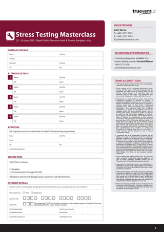 REGISTER NOW
                                                                                                                                     John Karras

                  Stress Testing Masterclass                                                                                         T: +603- 2711 0701
                                                                                                                                     F: +603- 2711 0703
by trueventus         25 – 26 June 2012 | Royal Orchid Sheraton Hotel & Towers, Bangkok - EN 30                                      E: johnk@trueventus.com



  COMPANY DETAILS
     Name                                                                    Industry

     Address

     Postcode                                                                Country

     Tel                                                                     Fax


  ATTENDEE DETAILS
     1          Name                                                         Job Title

                Tel                                                          Email
                                                                                                                                     1. The course fee is inclusive of the event proceedings,
                                                                                                                                        materials, refreshment and lunch.
     2          Name                                                         Job Title
                                                                                                                                     2. Upon receipt of the complete registration form,
                                                                                                                                        invoice will be issue. Trueventus request that all
                Tel                                                          Email                                                      payments be made within 5 working days of the
                                                                                                                                        invoice being issued. Full payment must be
                                                                                                                                        received prior to the event. Only delegates that
                                                                                                                                        have made full payment will be admitted to event.
     3          Name                                                         Job Title
                                                                                                                                     3. Substitution & cancellations policy. Should the
                                                                                                                                       registered delegate is unable to attend, a
                Tel                                                          Email                                                     substitute delegate is welcome at no extra charge.
                                                                                                                                       Written notifications of all substitutions is required 5
                                                                                                                                       working days prior to the event. Trueventus
     4          Name                                                         Job Title                                                 contracts carry 100% full liability upon receipt of
                                                                                                                                       registration. Non payment does not constitute
                                                                                                                                       cancellation. A 100% of cancellation fee will be
                Tel                                                          Email                                                     charged under the terms outlined below: Due to
                                                                                                                                       limited event seats, Trueventus agrees to reserve
                                                                                                                                       the seat for the client upon issuance of invoice.
                                                                                                                                       Upon signing of this contract, client agrees that in
     5          Name                                                         Job Title                                                 case of dispute or cancellation of this contract
                                                                                                                                       Trueventus will not be able to mitigate its losses for
                                                                                                                                       any less than 50% of the total contract value. If a
                Tel                                                          Email                                                     client does not attend the event without written
                                                                                                                                       notification at least 5 working days prior to the event
                                                                                                                                       date, he/she will deemed as no show. Trueventus
                                                                                                                                       does not provide refunds for cancellations. When
  APPROVAL                                                                                                                             any cancellations are notified in writing to
                                                                                                                                       Trueventus 5 working days prior to the event, a
     NB: Signatory must be authorised on behalf of contracting organisation.                                                           credit voucher will be issued for use in future
                                                                                                                                       Trueventus events.

     Name                                                                    Job Title                                               4. Trueventus will at all times seek to ensure that all
                                                                                                                                        efforts are made to adhere to meet the advertised
                                                                                                                                        package, however we reserve the right to postpone,
     Email                                                                                                                              cancel or move a venue without penalty or refunds.
                                                                                                                                        Trueventus is not liable for any losses or damages as
                                                                                                                                        a result of substitution, alteration, postponement or
     Tel                                                                     Fax                                                        cancellation of speakers and / or topics and / or venue
                                                                                                                                        and / or the event dates. If force majuere were to occur
                                                                                                                                        Trueventus accepts no responsibility or liability for any
     Authorising Signature                                                                                                              loss or damage caused by events beyond their control,
                                                                                                                                        including, but not restricted to strikes, war, civil unrest,
                                                                                                                                        flight delays, fire flood, or any adverse weather
                                                                                                                                        conditions.

  COURSE FEES                                                                                                                        5. Upon receiving this signed booking form, you the client
                                                                                                                                        herby consent to Trueventus to keep your details for the
                                                                                                                                        use of future marketing activities carried out by
                                                                                                                                        Trueventus and third party organisations & partners.
     USD 2195 per delegate
                                                                                                                                     6. Copyright and Intellectual Property. Any redistribution or
                                                                                                                                        reproduction of part or all of the contents in any form in
                                                                                                                                        connection to this event is prohibited without prior written
     □ Bangkok                                                                                                                          consent by Trueventus.

     □ Documentation Package USD 495                                                                                                 7. Client hereby agrees that he/she exclusively authorizes
                                                                                                                                        Trueventus charged the credit card with detials listed
                                                                                                                                        above for the amount provided herein; this registration
     All options inclusive of delegate pack, luncheon and refreshments.                                                                 form serves as a contract that is valid, binding and
                                                                                                                                        enforceable. He/she at any time will have no basis to
                                                                                                                                        claim that the payments required under this Contract are
                                                                                                                                        unauthorized, improper, disputed or in any way.
  PAYMENT DETAILS                                                                                                                    8. Please note that payment with credit card will be done via
                                                                                                                                        trueventus online credit card merchant mobile88 which
     Payment is due in 5 working days. By Signing and returning this form, you are accepting our terms and conditions.                  will appear in the cardholder's statement. All credit card
                                                                                                                                        transaction will be charged in MYR.

     Please debit my:       □ VISA □ MasterCard
     Card Number            □□□□ □□□□ □□□□ □□□□
     CVC/CVV2               □□□         This three-digit CVC/CVV2 number is printed on the signature panel on the back of the card
                                        immediately after the card’s account number.

     Card Issuing Bank:                                                      Card Issuing Country:
     Cardholders Name                                                        Expiry Date           /          /

     Cardholders Signature                                                   Cardholder Email:




                                                                                                                                                                                                       4
 