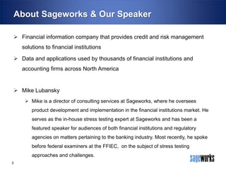About Sageworks & Our Speaker
 Financial information company that provides credit and risk management

solutions to financial institutions
 Data and applications used by thousands of financial institutions and
accounting firms across North America

 Mike Lubansky
 Mike is a director of consulting services at Sageworks, where he oversees

product development and implementation in the financial institutions market. He
serves as the in-house stress testing expert at Sageworks and has been a
featured speaker for audiences of both financial institutions and regulatory

agencies on matters pertaining to the banking industry. Most recently, he spoke
before federal examiners at the FFIEC, on the subject of stress testing
approaches and challenges.
3

 