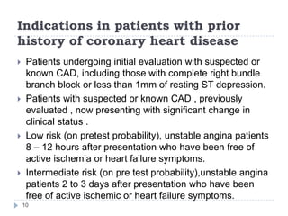 Indications in patients with prior
history of coronary heart disease
10
 Patients undergoing initial evaluation with suspected or
known CAD, including those with complete right bundle
branch block or less than 1mm of resting ST depression.
 Patients with suspected or known CAD , previously
evaluated , now presenting with significant change in
clinical status .
 Low risk (on pretest probability), unstable angina patients
8 – 12 hours after presentation who have been free of
active ischemia or heart failure symptoms.
 Intermediate risk (on pre test probability),unstable angina
patients 2 to 3 days after presentation who have been
free of active ischemic or heart failure symptoms.
 