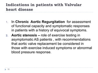 Indications in patients with Valvular
heart disease
11
1. In Chronic Aortic Regurgitation for assessment
of functional capacity and symptomatic responses
in patients with a history of equivocal symptoms.
2. Aortic stenosis – role of exercise testing in
asymptomatic AS patients , with recommendations
that aortic valve replacement be considered in
those with exercise induced symptoms or abnormal
blood pressure response.
 
